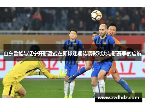 山东鲁能与辽宁开新激战在即球迷期待精彩对决与新赛季的启航