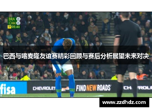 巴西与喀麦隆友谊赛精彩回顾与赛后分析展望未来对决