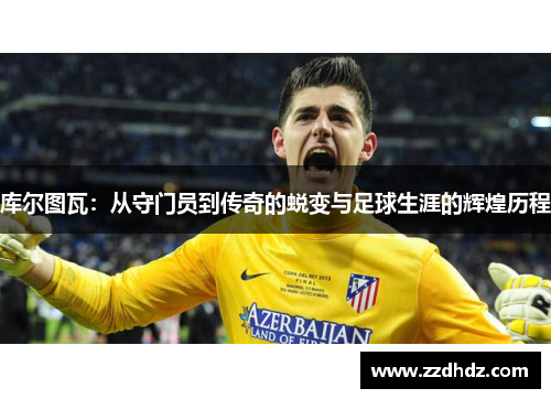 库尔图瓦：从守门员到传奇的蜕变与足球生涯的辉煌历程