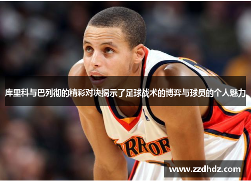 库里科与巴列彻的精彩对决揭示了足球战术的博弈与球员的个人魅力